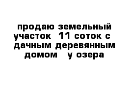 продаю земельный участок  11 соток c  дачным деревянным домом   у озера